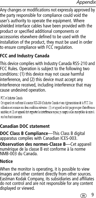 Appendix 9Any changes or modifications not expressly approved by the party responsible for compliance could void the user’s authority to operate the equipment. Where shielded interface cables have been provided with the product or specified additional components or accessories elsewhere defined to be used with the installation of the product, they must be used in order to ensure compliance with FCC regulation.FCC and Industry CanadaThis device complies with Industry Canada RSS-210 and FCC Rules. Operation is subject to the following two conditions: (1) this device may not cause harmful interference, and (2) this device must accept any interference received, including interference that may cause undesired operation.Canadian DOC statementDOC Class B Compliance—This Class B digital apparatus complies with Canadian ICES-003.Observation des normes-Classe B—Cet appareil numérique de la classe B est conforme à la norme NMB-003 du Canada.NoticeWhen the monitor is operating, it is possible to view images and other content directly from other sources. Eastman Kodak Company, its subsidiaries and affiliates do not control and are not responsible for any content displayed or viewed.