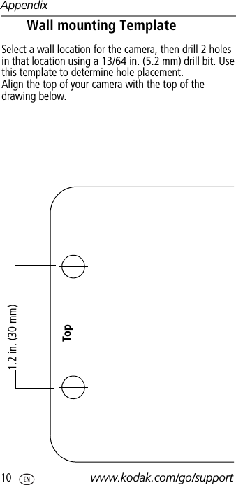 Appendix10 www.kodak.com/go/supportWall mounting Template1.2 in. (30 mm)TopSelect a wall location for the camera, then drill 2 holes in that location using a 13/64 in. (5.2 mm) drill bit. Use this template to determine hole placement.Align the top of your camera with the top of the drawing below.