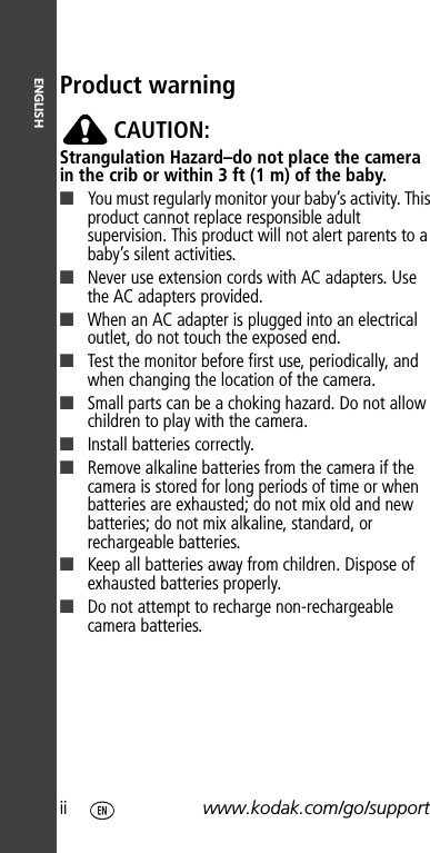 ENGLISHii www.kodak.com/go/supportProduct warningCAUTION:Strangulation Hazard–do not place the camera in the crib or within 3 ft (1 m) of the baby.■You must regularly monitor your baby’s activity. This product cannot replace responsible adult supervision. This product will not alert parents to a baby’s silent activities.■Never use extension cords with AC adapters. Use the AC adapters provided. ■When an AC adapter is plugged into an electrical outlet, do not touch the exposed end. ■Test the monitor before first use, periodically, and when changing the location of the camera.■Small parts can be a choking hazard. Do not allow children to play with the camera.■Install batteries correctly.■Remove alkaline batteries from the camera if the camera is stored for long periods of time or when batteries are exhausted; do not mix old and new batteries; do not mix alkaline, standard, or rechargeable batteries.■Keep all batteries away from children. Dispose of exhausted batteries properly.■Do not attempt to recharge non-rechargeable camera batteries.