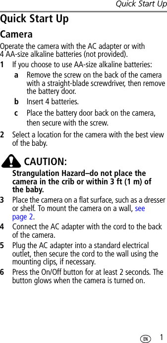 Quick Start Up 1Quick Start UpCameraOperate the camera with the AC adapter or with 4 AA-size alkaline batteries (not provided).1If you choose to use AA-size alkaline batteries:aRemove the screw on the back of the camera with a straight-blade screwdriver, then remove the battery door.bInsert 4 batteries.cPlace the battery door back on the camera, then secure with the screw.2Select a location for the camera with the best view of the baby. CAUTION:Strangulation Hazard–do not place the camera in the crib or within 3 ft (1 m) of the baby.3Place the camera on a flat surface, such as a dresser or shelf. To mount the camera on a wall, see page 2.4Connect the AC adapter with the cord to the back of the camera.5Plug the AC adapter into a standard electrical outlet, then secure the cord to the wall using the mounting clips, if necessary.6Press the On/Off button for at least 2 seconds. The button glows when the camera is turned on.