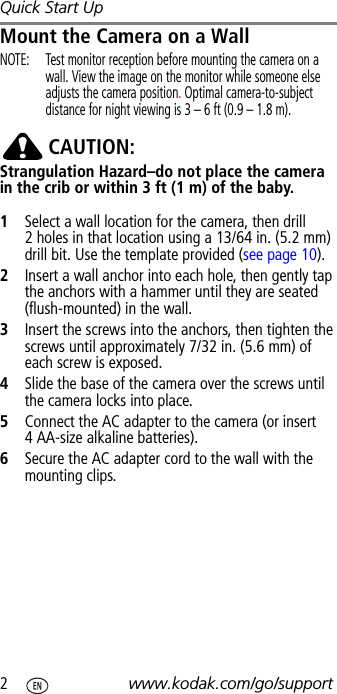 Quick Start Up2www.kodak.com/go/supportMount the Camera on a WallNOTE:  Test monitor reception before mounting the camera on a wall. View the image on the monitor while someone else adjusts the camera position. Optimal camera-to-subject distance for night viewing is 3 – 6 ft (0.9 – 1.8 m).CAUTION:Strangulation Hazard–do not place the camera in the crib or within 3 ft (1 m) of the baby.1Select a wall location for the camera, then drill 2 holes in that location using a 13/64 in. (5.2 mm) drill bit. Use the template provided (see page 10).2Insert a wall anchor into each hole, then gently tap the anchors with a hammer until they are seated (flush-mounted) in the wall.3Insert the screws into the anchors, then tighten the screws until approximately 7/32 in. (5.6 mm) of each screw is exposed.4Slide the base of the camera over the screws until the camera locks into place.5Connect the AC adapter to the camera (or insert 4 AA-size alkaline batteries).6Secure the AC adapter cord to the wall with the mounting clips.