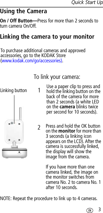 Quick Start Up 3Using the CameraOn / Off Button—Press for more than 2 seconds to turn camera On/Off.Linking the camera to your monitorTo purchase additional cameras and approved accessories, go to the KODAK Store (www.kodak.com/go/accessories).Linking buttonTo link your camera:Use a paper clip to press and hold the linking button on the back of the camera for more than 2 seconds (a white LED on the camera blinks twice per second for 10 seconds).Press and hold the OK button on the monitor for more than 3 seconds (a linking icon appears on the LCD). After the camera is successfully linked, the display will show the image from the camera.If you have more than one camera linked, the image on the monitor switches from camera No. 2 to camera No. 1 after 10 seconds.NOTE: Repeat the procedure to link up to 4 cameras.12