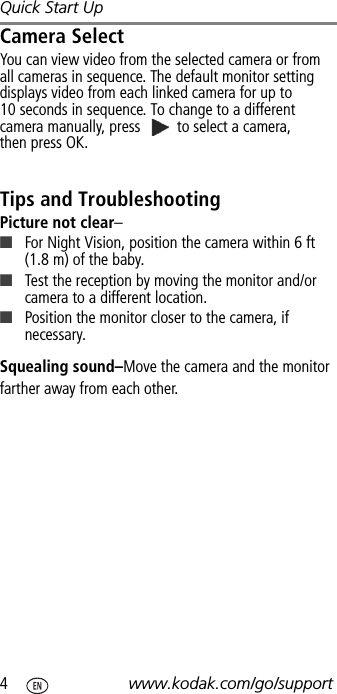 Quick Start Up4www.kodak.com/go/supportCamera SelectYou can view video from the selected camera or from all cameras in sequence. The default monitor setting displays video from each linked camera for up to 10 seconds in sequence. To change to a different camera manually, press   to select a camera, then press OK.Tips and TroubleshootingPicture not clear–■For Night Vision, position the camera within 6 ft (1.8 m) of the baby.■Test the reception by moving the monitor and/or camera to a different location.■Position the monitor closer to the camera, if necessary.Squealing sound–Move the camera and the monitor farther away from each other.