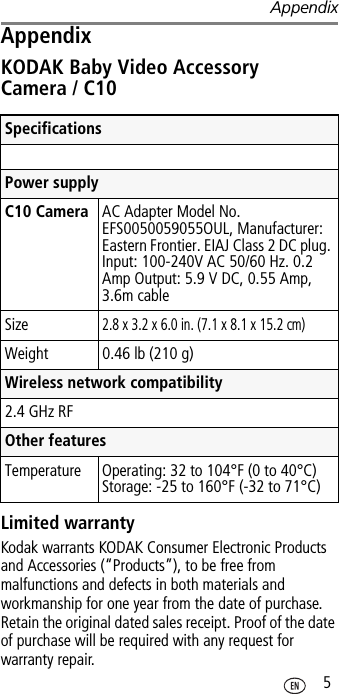 Appendix 5AppendixKODAK Baby Video Accessory Camera / C10 Limited warrantyKodak warrants KODAK Consumer Electronic Products and Accessories (“Products”), to be free from malfunctions and defects in both materials and workmanship for one year from the date of purchase. Retain the original dated sales receipt. Proof of the date of purchase will be required with any request for warranty repair.SpecificationsPower supply C10 Camera AC Adapter Model No. EFS0050059055OUL, Manufacturer: Eastern Frontier. EIAJ Class 2 DC plug. Input: 100-240V AC 50/60 Hz. 0.2Amp Output: 5.9 V DC, 0.55 Amp, 3.6m cableSize2.8 x 3.2 x 6.0 in. (7.1 x 8.1 x 15.2 cm)Weight  0.46 lb (210 g)Wireless network compatibility2.4 GHz RFOther featuresTemperature Operating: 32 to 104°F (0 to 40°C)Storage: -25 to 160°F (-32 to 71°C)