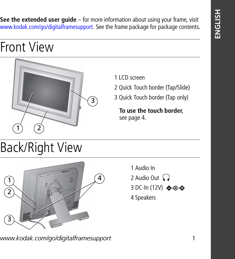 www.kodak.com/go/digitalframesupport 1ENGLISHSee the extended user guide – for more information about using your frame, visit www.kodak.com/go/digitalframesupport. See the frame package for package contents.Front View Back/Right View1 LCD screen2 Quick Touch border (Tap/Slide)3 Quick Touch border (Tap only)31 2To use the touch border, see page 4.1 Audio In 2 Audio Out 3 DC-In (12V) 4 Speakers 1234