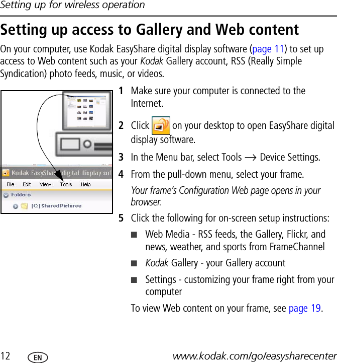 Setting up for wireless operation12 www.kodak.com/go/easysharecenterSetting up access to Gallery and Web contentOn your computer, use Kodak EasyShare digital display software (page 11) to set up access to Web content such as your Kodak Gallery account, RSS (Really Simple Syndication) photo feeds, music, or videos.1Make sure your computer is connected to the Internet.2Click   on your desktop to open EasyShare digital display software.3In the Menu bar, select Tools → Device Settings.4From the pull-down menu, select your frame.Your frame’s Configuration Web page opens in your browser.5Click the following for on-screen setup instructions:■Web Media - RSS feeds, the Gallery, Flickr, and news, weather, and sports from FrameChannel■Kodak Gallery - your Gallery account■Settings - customizing your frame right from your computerTo view Web content on your frame, see page 19.