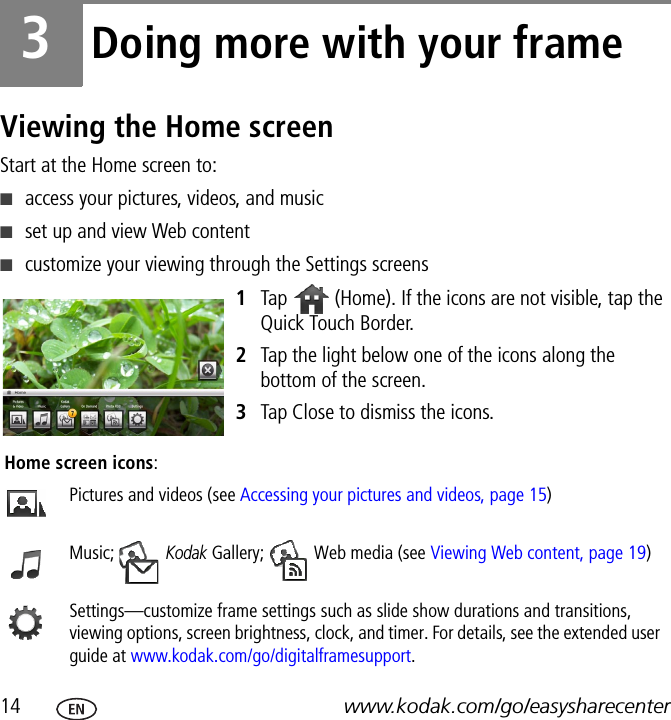 14 www.kodak.com/go/easysharecenter3Doing more with your frameViewing the Home screenStart at the Home screen to:■access your pictures, videos, and music■set up and view Web content■customize your viewing through the Settings screens1Tap   (Home). If the icons are not visible, tap the Quick Touch Border.2Tap the light below one of the icons along the bottom of the screen.3Tap Close to dismiss the icons.Home screen icons:Pictures and videos (see Accessing your pictures and videos, page 15)Music;  Kodak Gallery;   Web media (see Viewing Web content, page 19)Settings—customize frame settings such as slide show durations and transitions, viewing options, screen brightness, clock, and timer. For details, see the extended user guide at www.kodak.com/go/digitalframesupport.