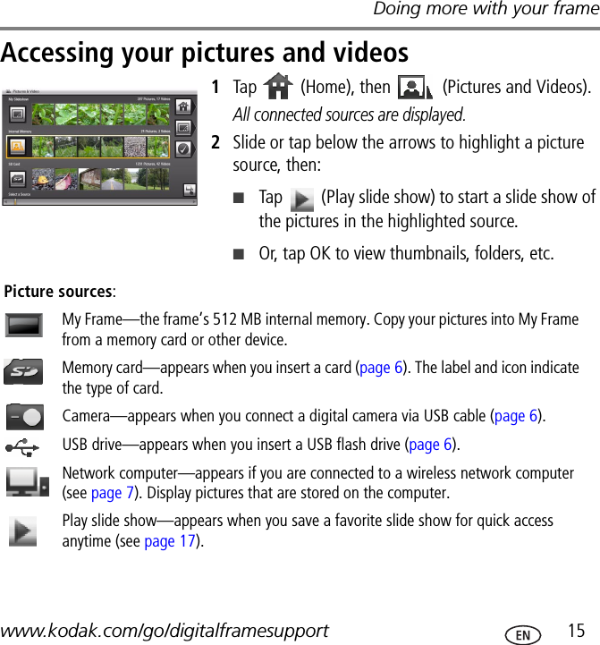 Doing more with your framewww.kodak.com/go/digitalframesupport  15Accessing your pictures and videos1Tap   (Home), then   (Pictures and Videos).All connected sources are displayed.2Slide or tap below the arrows to highlight a picture source, then:■Tap   (Play slide show) to start a slide show of the pictures in the highlighted source. ■Or, tap OK to view thumbnails, folders, etc.   Picture sources:My Frame—the frame’s 512 MB internal memory. Copy your pictures into My Frame from a memory card or other device.Memory card—appears when you insert a card (page 6). The label and icon indicate the type of card.Camera—appears when you connect a digital camera via USB cable (page 6).USB drive—appears when you insert a USB flash drive (page 6).Network computer—appears if you are connected to a wireless network computer (see page 7). Display pictures that are stored on the computer.Play slide show—appears when you save a favorite slide show for quick access anytime (see page 17).