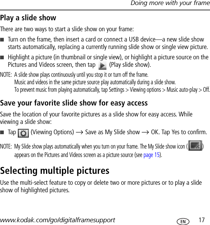 Doing more with your framewww.kodak.com/go/digitalframesupport  17Play a slide showThere are two ways to start a slide show on your frame:■Turn on the frame, then insert a card or connect a USB device—a new slide show starts automatically, replacing a currently running slide show or single view picture.■Highlight a picture (in thumbnail or single view), or highlight a picture source on the Pictures and Videos screen, then tap   (Play slide show).NOTE:  A slide show plays continuously until you stop it or turn off the frame.Music and videos in the same picture source play automatically during a slide show.To prevent music from playing automatically, tap Settings &gt; Viewing options &gt; Music auto-play &gt; Off.Save your favorite slide show for easy accessSave the location of your favorite pictures as a slide show for easy access. While viewing a slide show:■Tap   (Viewing Options) → Save as My Slide show → OK. Tap Yes to confirm.NOTE:  My Slide show plays automatically when you turn on your frame. The My Slide show icon ( ) appears on the Pictures and Videos screen as a picture source (see page 15).Selecting multiple picturesUse the multi-select feature to copy or delete two or more pictures or to play a slide show of highlighted pictures.