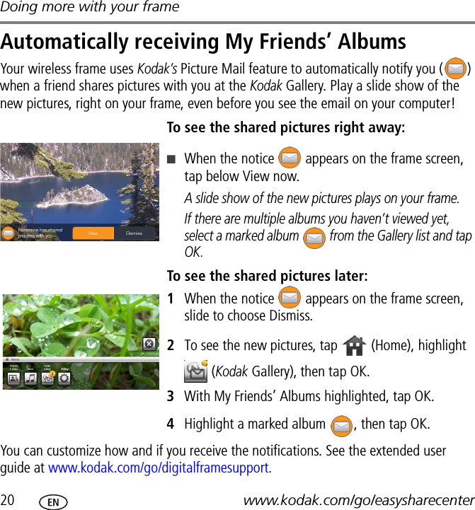 Doing more with your frame20 www.kodak.com/go/easysharecenterAutomatically receiving My Friends’ AlbumsYour wireless frame uses Kodak’s Picture Mail feature to automatically notify you ( ) when a friend shares pictures with you at the Kodak Gallery. Play a slide show of the new pictures, right on your frame, even before you see the email on your computer! To see the shared pictures right away:■When the notice   appears on the frame screen, tap below View now.A slide show of the new pictures plays on your frame.If there are multiple albums you haven’t viewed yet, select a marked album   from the Gallery list and tap OK.To see the shared pictures later:1When the notice   appears on the frame screen, slide to choose Dismiss.2To see the new pictures, tap   (Home), highlight  (Kodak Gallery), then tap OK.3With My Friends’ Albums highlighted, tap OK. 4Highlight a marked album  , then tap OK.You can customize how and if you receive the notifications. See the extended user guide at www.kodak.com/go/digitalframesupport.