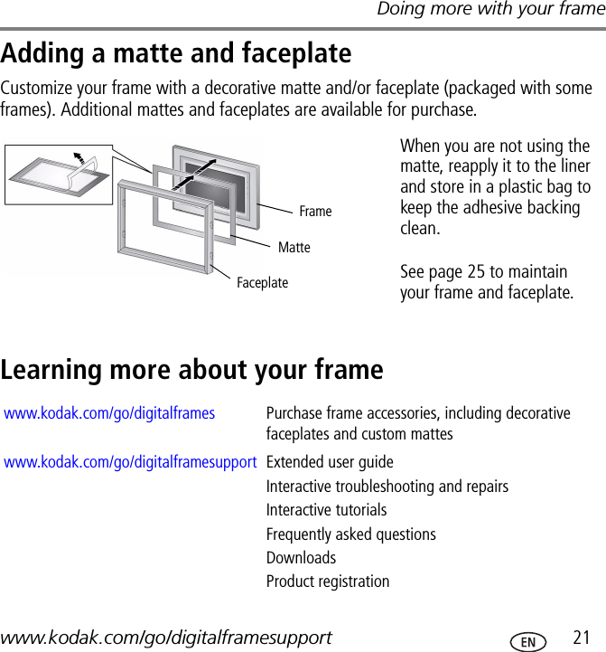 Doing more with your framewww.kodak.com/go/digitalframesupport  21Adding a matte and faceplateCustomize your frame with a decorative matte and/or faceplate (packaged with some frames). Additional mattes and faceplates are available for purchase.Learning more about your framewww.kodak.com/go/digitalframes Purchase frame accessories, including decorative faceplates and custom matteswww.kodak.com/go/digitalframesupport Extended user guideInteractive troubleshooting and repairsInteractive tutorialsFrequently asked questionsDownloadsProduct registrationMatteFaceplateFrameWhen you are not using the matte, reapply it to the liner and store in a plastic bag to keep the adhesive backing clean.See page 25 to maintain your frame and faceplate.