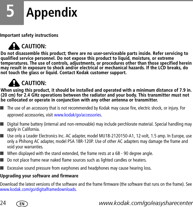 24 www.kodak.com/go/easysharecenter5AppendixImportant safety instructionsCAUTION:Do not disassemble this product; there are no user-serviceable parts inside. Refer servicing to qualified service personnel. Do not expose this product to liquid, moisture, or extreme temperatures. The use of controls, adjustments, or procedures other than those specified herein may result in exposure to shock and/or electrical or mechanical hazards. If the LCD breaks, do not touch the glass or liquid. Contact Kodak customer support.CAUTION:When using this product, it should be installed and operated with a minimum distance of 7.9 in. (20 cm) for 2.4 GHz operations between the radiator and your body. This transmitter must not be collocated or operate in conjunction with any other antenna or transmitter.■The use of an accessory that is not recommended by Kodak may cause fire, electric shock, or injury. For approved accessories, visit www.kodak/go/accessories.■Digital frame battery (internal and non-removable) may include perchlorate material. Special handling may apply in California.■Use only a Leader Electronics Inc. AC adapter, model MU18-2120150-A1, 12-volt, 1.5 amp. In Europe, use only a Phihong AC adapter, model PSA 18R-120P. Use of other AC adapters may damage the frame and void your warranties. ■When displayed with the stand extended, the frame rests at a 68 - 90 degree angle.■Do not place frame near naked flame sources such as lighted candles or heaters. ■Excessive sound pressure from earphones and headphones may cause hearing loss.Upgrading your software and firmwareDownload the latest versions of the software and the frame firmware (the software that runs on the frame). See www.kodak.com/go/digitalframedownloads.