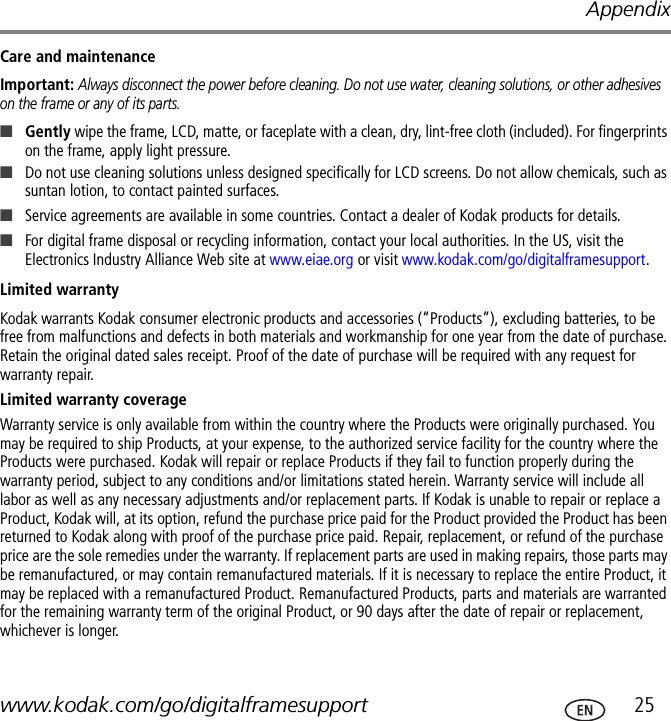 Appendixwww.kodak.com/go/digitalframesupport  25Care and maintenanceImportant: Always disconnect the power before cleaning. Do not use water, cleaning solutions, or other adhesives on the frame or any of its parts.■Gently wipe the frame, LCD, matte, or faceplate with a clean, dry, lint-free cloth (included). For fingerprints on the frame, apply light pressure.■Do not use cleaning solutions unless designed specifically for LCD screens. Do not allow chemicals, such as suntan lotion, to contact painted surfaces.■Service agreements are available in some countries. Contact a dealer of Kodak products for details.■For digital frame disposal or recycling information, contact your local authorities. In the US, visit the Electronics Industry Alliance Web site at www.eiae.org or visit www.kodak.com/go/digitalframesupport.Limited warrantyKodak warrants Kodak consumer electronic products and accessories (“Products”), excluding batteries, to be free from malfunctions and defects in both materials and workmanship for one year from the date of purchase. Retain the original dated sales receipt. Proof of the date of purchase will be required with any request for warranty repair.Limited warranty coverageWarranty service is only available from within the country where the Products were originally purchased. You may be required to ship Products, at your expense, to the authorized service facility for the country where the Products were purchased. Kodak will repair or replace Products if they fail to function properly during the warranty period, subject to any conditions and/or limitations stated herein. Warranty service will include all labor as well as any necessary adjustments and/or replacement parts. If Kodak is unable to repair or replace a Product, Kodak will, at its option, refund the purchase price paid for the Product provided the Product has been returned to Kodak along with proof of the purchase price paid. Repair, replacement, or refund of the purchase price are the sole remedies under the warranty. If replacement parts are used in making repairs, those parts may be remanufactured, or may contain remanufactured materials. If it is necessary to replace the entire Product, it may be replaced with a remanufactured Product. Remanufactured Products, parts and materials are warranted for the remaining warranty term of the original Product, or 90 days after the date of repair or replacement, whichever is longer.