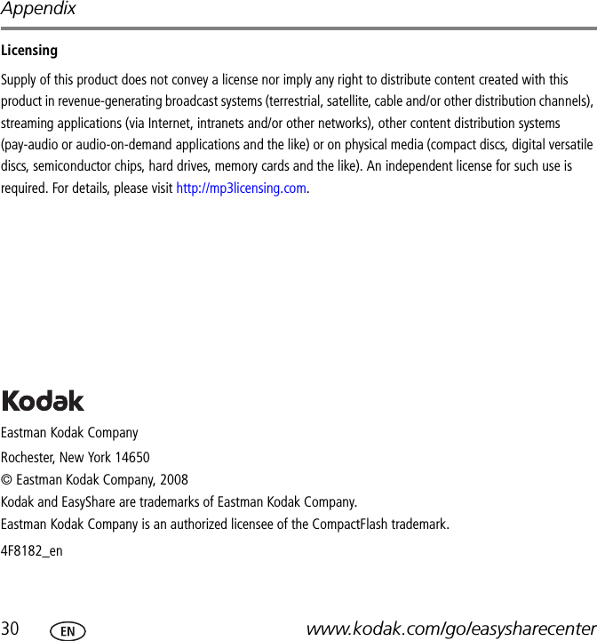Appendix30 www.kodak.com/go/easysharecenterLicensingSupply of this product does not convey a license nor imply any right to distribute content created with this product in revenue-generating broadcast systems (terrestrial, satellite, cable and/or other distribution channels), streaming applications (via Internet, intranets and/or other networks), other content distribution systems (pay-audio or audio-on-demand applications and the like) or on physical media (compact discs, digital versatile discs, semiconductor chips, hard drives, memory cards and the like). An independent license for such use is required. For details, please visit http://mp3licensing.com.Eastman Kodak CompanyRochester, New York 14650© Eastman Kodak Company, 2008Kodak and EasyShare are trademarks of Eastman Kodak Company. Eastman Kodak Company is an authorized licensee of the CompactFlash trademark. 4F8182_en