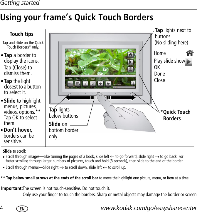 Getting started4www.kodak.com/go/easysharecenterUsing your frame’s Quick Touch BordersDoneCloseImportant:Tap the light closest to a button to select it.Touch tipsHomePlay slide show*Quick Touch Tap and slide on the Quick Touch Borders* only.Tap lights below buttonsSlide on bottom border onlySlide to highlight menus, pictures, videos, options.** Tap OK to select them.Slide to scroll:Scroll through images—Like turning the pages of a book, slide left ← to go forward, slide right → to go back. For faster scrolling through larger numbers of pictures, touch and hold (3 seconds), then slide to the end of the border.Scroll through menus—Slide right → to scroll down, slide left ← to scroll up.Borders** Tap below small arrows at the ends of the scroll bar to move the highlight one picture, menu, or item at a time.Tap lights next to buttons The screen is not touch-sensitive. Do not touch it.Only use your finger to touch the borders. Sharp or metal objects may damage the border or screenDon’t hover, borders can be sensitive.(No sliding here)Tap a border to display the icons. Tap (Close) to dismiss them.OK