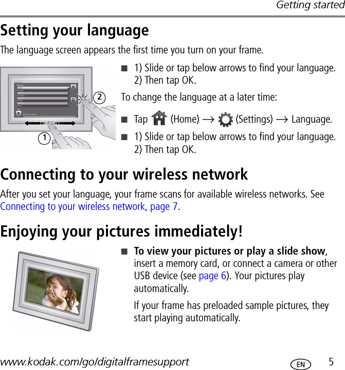 Getting startedwww.kodak.com/go/digitalframesupport  5Setting your languageThe language screen appears the first time you turn on your frame. ■1) Slide or tap below arrows to find your language. 2) Then tap OK.To change the language at a later time:■Tap   (Home) →   (Settings) → Language. ■1) Slide or tap below arrows to find your language. 2) Then tap OK.Connecting to your wireless networkAfter you set your language, your frame scans for available wireless networks. See Connecting to your wireless network, page 7.Enjoying your pictures immediately!■To view your pictures or play a slide show, insert a memory card, or connect a camera or other USB device (see page 6). Your pictures play automatically.If your frame has preloaded sample pictures, they start playing automatically.12