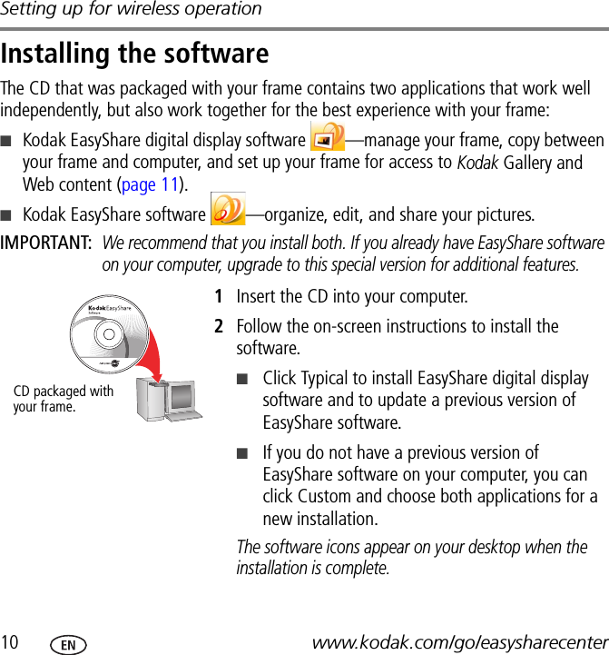 Setting up for wireless operation10 www.kodak.com/go/easysharecenterInstalling the softwareThe CD that was packaged with your frame contains two applications that work well independently, but also work together for the best experience with your frame:■Kodak EasyShare digital display software  —manage your frame, copy between your frame and computer, and set up your frame for access to Kodak Gallery and Web content (page 11).■Kodak EasyShare software  —organize, edit, and share your pictures.IMPORTANT: We recommend that you install both. If you already have EasyShare software on your computer, upgrade to this special version for additional features.1Insert the CD into your computer.2Follow the on-screen instructions to install the software.■Click Typical to install EasyShare digital display software and to update a previous version of EasyShare software.■If you do not have a previous version of EasyShare software on your computer, you can click Custom and choose both applications for a new installation.The software icons appear on your desktop when the installation is complete.CD packaged with your frame.