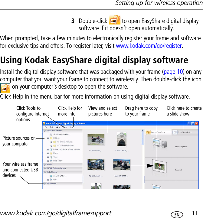 Setting up for wireless operationwww.kodak.com/go/digitalframesupport  113Double-click   to open EasyShare digital display software if it doesn’t open automatically.When prompted, take a few minutes to electronically register your frame and software for exclusive tips and offers. To register later, visit www.kodak.com/go/register.Using Kodak EasyShare digital display softwareInstall the digital display software that was packaged with your frame (page 10) on any computer that you want your frame to connect to wirelessly. Then double-click the icon  on your computer’s desktop to open the software.Click Help in the menu bar for more information on using digital display software.Picture sources on your computerYour wireless frame and connected USB devicesView and select pictures hereDrag here to copy to your frameClick Help for more infoClick here to create a slide showClick Tools to configure Internet options