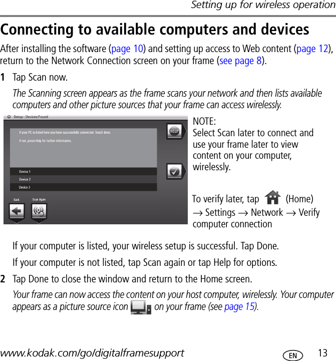 Setting up for wireless operationwww.kodak.com/go/digitalframesupport  13Connecting to available computers and devicesAfter installing the software (page 10) and setting up access to Web content (page 12), return to the Network Connection screen on your frame (see page 8).1Tap Scan now.The Scanning screen appears as the frame scans your network and then lists available computers and other picture sources that your frame can access wirelessly.If your computer is listed, your wireless setup is successful. Tap Done.If your computer is not listed, tap Scan again or tap Help for options.2Tap Done to close the window and return to the Home screen.Your frame can now access the content on your host computer, wirelessly. Your computer appears as a picture source icon   on your frame (see page 15).NOTE:Select Scan later to connect and use your frame later to view content on your computer, wirelessly.To verify later, tap → Settings → Network → Verify computer connection(Home)