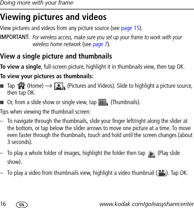 Doing more with your frame16 www.kodak.com/go/easysharecenterViewing pictures and videosView pictures and videos from any picture source (see page 15).IMPORTANT: For wireless access, make sure you set up your frame to work with your wireless home network (see page 7).View a single picture and thumbnailsTo view a single, full-screen picture, highlight it in thumbnails view, then tap OK.To view your pictures as thumbnails:■Tap   (Home) →   (Pictures and Videos). Slide to highlight a picture source, then tap OK.■Or, from a slide show or single view, tap   (Thumbnails).Tips when viewing the thumbnail screen:– To navigate through the thumbnails, slide your finger left/right along the slider at the bottom, or tap below the slider arrows to move one picture at a time. To move even faster through the thumbnails, touch and hold until the screen changes (about 3 seconds).– To play a whole folder of images, highlight the folder then tap   (Play slide show).– To play a video from thumbnails view, highlight a video thumbnail ( ). Tap OK.