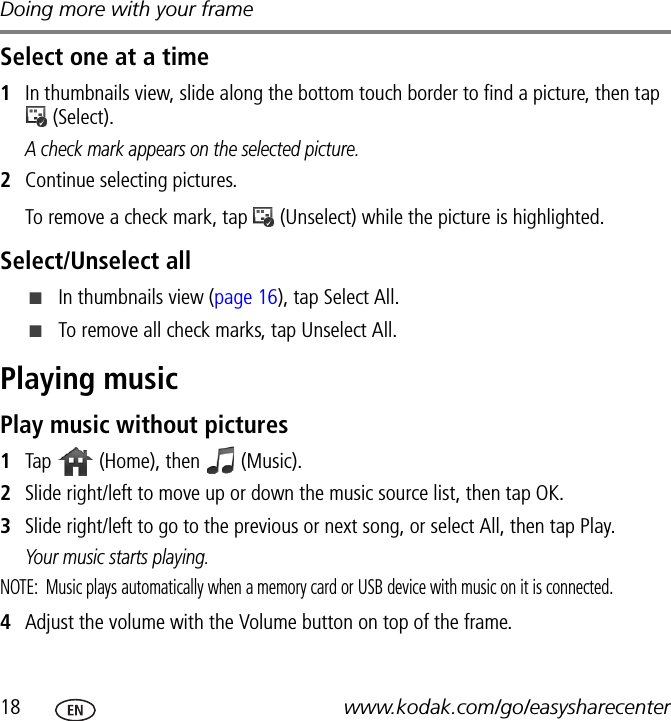 Doing more with your frame18 www.kodak.com/go/easysharecenterSelect one at a time1In thumbnails view, slide along the bottom touch border to find a picture, then tap  (Select).A check mark appears on the selected picture.2Continue selecting pictures.To remove a check mark, tap   (Unselect) while the picture is highlighted. Select/Unselect all■In thumbnails view (page 16), tap Select All.■To remove all check marks, tap Unselect All.Playing musicPlay music without pictures1Tap   (Home), then   (Music).2Slide right/left to move up or down the music source list, then tap OK.3Slide right/left to go to the previous or next song, or select All, then tap Play.Your music starts playing.NOTE:  Music plays automatically when a memory card or USB device with music on it is connected.4Adjust the volume with the Volume button on top of the frame.