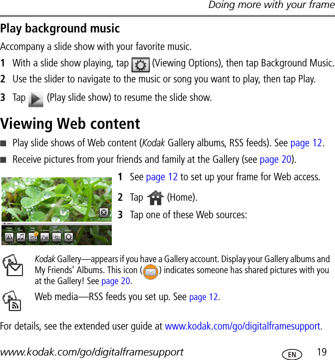 Doing more with your framewww.kodak.com/go/digitalframesupport  19Play background musicAccompany a slide show with your favorite music.1With a slide show playing, tap   (Viewing Options), then tap Background Music.2Use the slider to navigate to the music or song you want to play, then tap Play.3Tap   (Play slide show) to resume the slide show.Viewing Web content■Play slide shows of Web content (Kodak Gallery albums, RSS feeds). See page 12.■Receive pictures from your friends and family at the Gallery (see page 20).1See page 12 to set up your frame for Web access.2Tap   (Home).3Tap one of these Web sources: For details, see the extended user guide at www.kodak.com/go/digitalframesupport.Kodak Gallery—appears if you have a Gallery account. Display your Gallery albums and My Friends’ Albums. This icon ( ) indicates someone has shared pictures with you at the Gallery! See page 20.Web media—RSS feeds you set up. See page 12.
