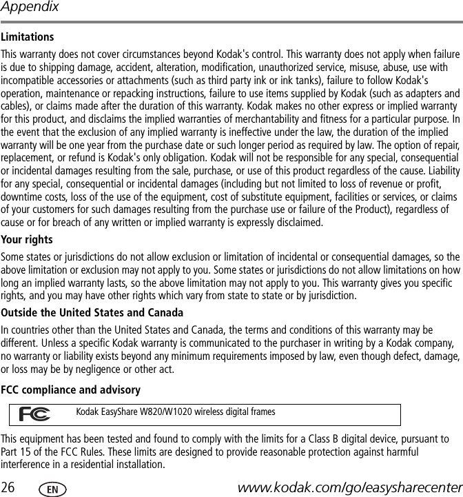 Appendix26 www.kodak.com/go/easysharecenterLimitationsThis warranty does not cover circumstances beyond Kodak&apos;s control. This warranty does not apply when failure is due to shipping damage, accident, alteration, modification, unauthorized service, misuse, abuse, use with incompatible accessories or attachments (such as third party ink or ink tanks), failure to follow Kodak&apos;s operation, maintenance or repacking instructions, failure to use items supplied by Kodak (such as adapters and cables), or claims made after the duration of this warranty. Kodak makes no other express or implied warranty for this product, and disclaims the implied warranties of merchantability and fitness for a particular purpose. In the event that the exclusion of any implied warranty is ineffective under the law, the duration of the implied warranty will be one year from the purchase date or such longer period as required by law. The option of repair, replacement, or refund is Kodak&apos;s only obligation. Kodak will not be responsible for any special, consequential or incidental damages resulting from the sale, purchase, or use of this product regardless of the cause. Liability for any special, consequential or incidental damages (including but not limited to loss of revenue or profit, downtime costs, loss of the use of the equipment, cost of substitute equipment, facilities or services, or claims of your customers for such damages resulting from the purchase use or failure of the Product), regardless of cause or for breach of any written or implied warranty is expressly disclaimed.Your rightsSome states or jurisdictions do not allow exclusion or limitation of incidental or consequential damages, so the above limitation or exclusion may not apply to you. Some states or jurisdictions do not allow limitations on how long an implied warranty lasts, so the above limitation may not apply to you. This warranty gives you specific rights, and you may have other rights which vary from state to state or by jurisdiction.Outside the United States and Canada In countries other than the United States and Canada, the terms and conditions of this warranty may be different. Unless a specific Kodak warranty is communicated to the purchaser in writing by a Kodak company, no warranty or liability exists beyond any minimum requirements imposed by law, even though defect, damage, or loss may be by negligence or other act.FCC compliance and advisoryThis equipment has been tested and found to comply with the limits for a Class B digital device, pursuant to Part 15 of the FCC Rules. These limits are designed to provide reasonable protection against harmful interference in a residential installation.Kodak EasyShare W820/W1020 wireless digital frames