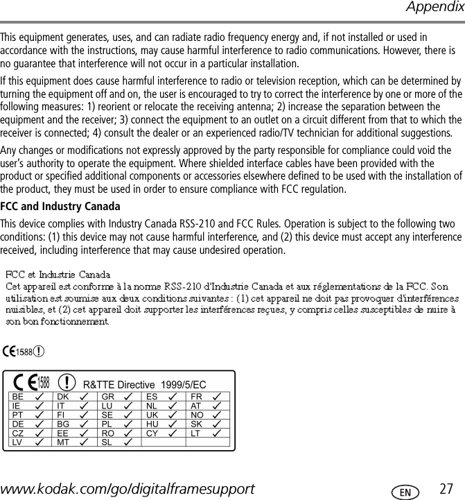 Appendixwww.kodak.com/go/digitalframesupport  27This equipment generates, uses, and can radiate radio frequency energy and, if not installed or used in accordance with the instructions, may cause harmful interference to radio communications. However, there is no guarantee that interference will not occur in a particular installation.If this equipment does cause harmful interference to radio or television reception, which can be determined by turning the equipment off and on, the user is encouraged to try to correct the interference by one or more of the following measures: 1) reorient or relocate the receiving antenna; 2) increase the separation between the equipment and the receiver; 3) connect the equipment to an outlet on a circuit different from that to which the receiver is connected; 4) consult the dealer or an experienced radio/TV technician for additional suggestions.Any changes or modifications not expressly approved by the party responsible for compliance could void the user’s authority to operate the equipment. Where shielded interface cables have been provided with the product or specified additional components or accessories elsewhere defined to be used with the installation of the product, they must be used in order to ensure compliance with FCC regulation.FCC and Industry CanadaThis device complies with Industry Canada RSS-210 and FCC Rules. Operation is subject to the following two conditions: (1) this device may not cause harmful interference, and (2) this device must accept any interference received, including interference that may cause undesired operation.