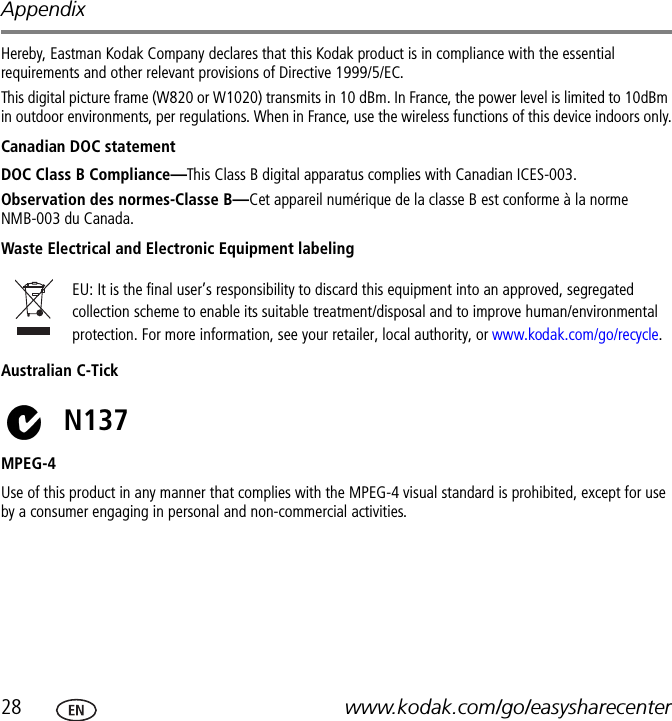 Appendix28 www.kodak.com/go/easysharecenterHereby, Eastman Kodak Company declares that this Kodak product is in compliance with the essential requirements and other relevant provisions of Directive 1999/5/EC.This digital picture frame (W820 or W1020) transmits in 10 dBm. In France, the power level is limited to 10dBm in outdoor environments, per regulations. When in France, use the wireless functions of this device indoors only.Canadian DOC statementDOC Class B Compliance—This Class B digital apparatus complies with Canadian ICES-003.Observation des normes-Classe B—Cet appareil numérique de la classe B est conforme à la norme NMB-003 du Canada.Waste Electrical and Electronic Equipment labelingAustralian C-TickMPEG-4Use of this product in any manner that complies with the MPEG-4 visual standard is prohibited, except for use by a consumer engaging in personal and non-commercial activities.EU: It is the final user’s responsibility to discard this equipment into an approved, segregated collection scheme to enable its suitable treatment/disposal and to improve human/environmental protection. For more information, see your retailer, local authority, or www.kodak.com/go/recycle.N137