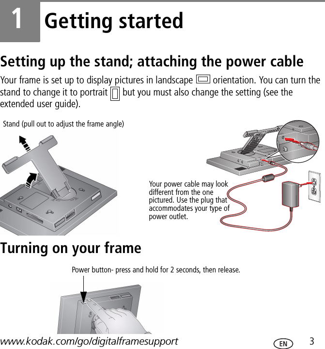 www.kodak.com/go/digitalframesupport  31Getting startedSetting up the stand; attaching the power cableYour frame is set up to display pictures in landscape   orientation. You can turn the stand to change it to portrait   but you must also change the setting (see the extended user guide).Turning on your frameYour power cable may look different from the one pictured. Use the plug that accommodates your type of power outlet.Stand (pull out to adjust the frame angle)Power button- press and hold for 2 seconds, then release.