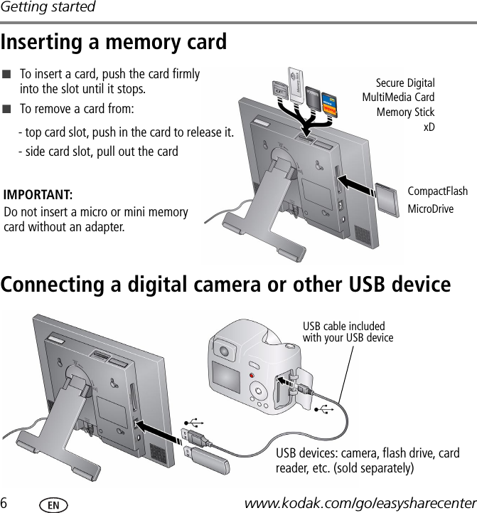 Getting started6www.kodak.com/go/easysharecenterInserting a memory cardConnecting a digital camera or other USB deviceSecure DigitalMultiMedia CardMemory StickxD■To insert a card, push the card firmly into the slot until it stops.■To remove a card from:- top card slot, push in the card to release it. - side card slot, pull out the cardCompactFlash MicroDriveDo not insert a micro or mini memory card without an adapter.IMPORTANT:USB cable included with your USB deviceUSB devices: camera, flash drive, card reader, etc. (sold separately)