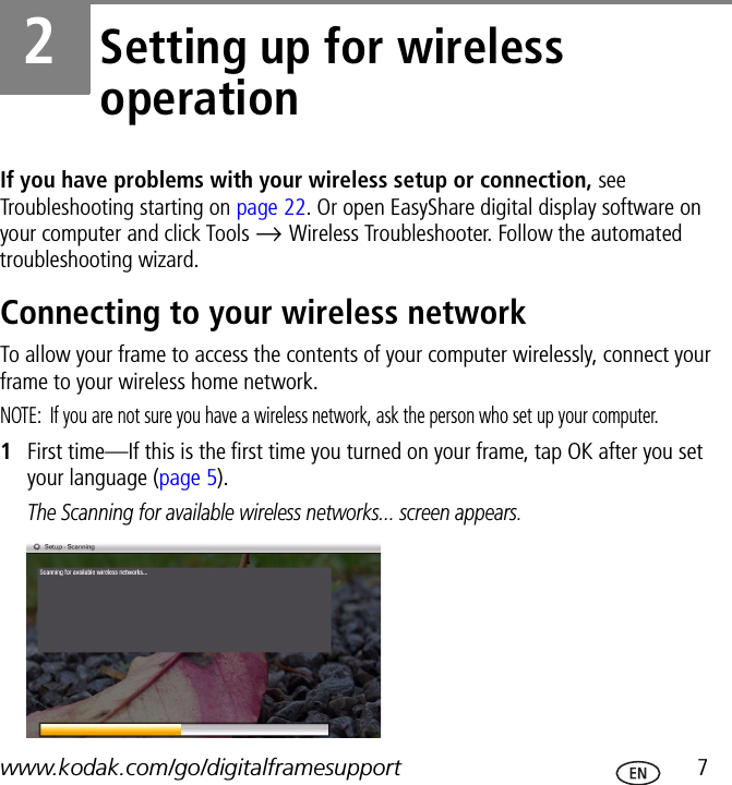 www.kodak.com/go/digitalframesupport  72Setting up for wireless operationIf you have problems with your wireless setup or connection, see Troubleshooting starting on page 22. Or open EasyShare digital display software on your computer and click Tools → Wireless Troubleshooter. Follow the automated troubleshooting wizard.Connecting to your wireless networkTo allow your frame to access the contents of your computer wirelessly, connect your frame to your wireless home network.NOTE:  If you are not sure you have a wireless network, ask the person who set up your computer.1First time—If this is the first time you turned on your frame, tap OK after you set your language (page 5).The Scanning for available wireless networks... screen appears.