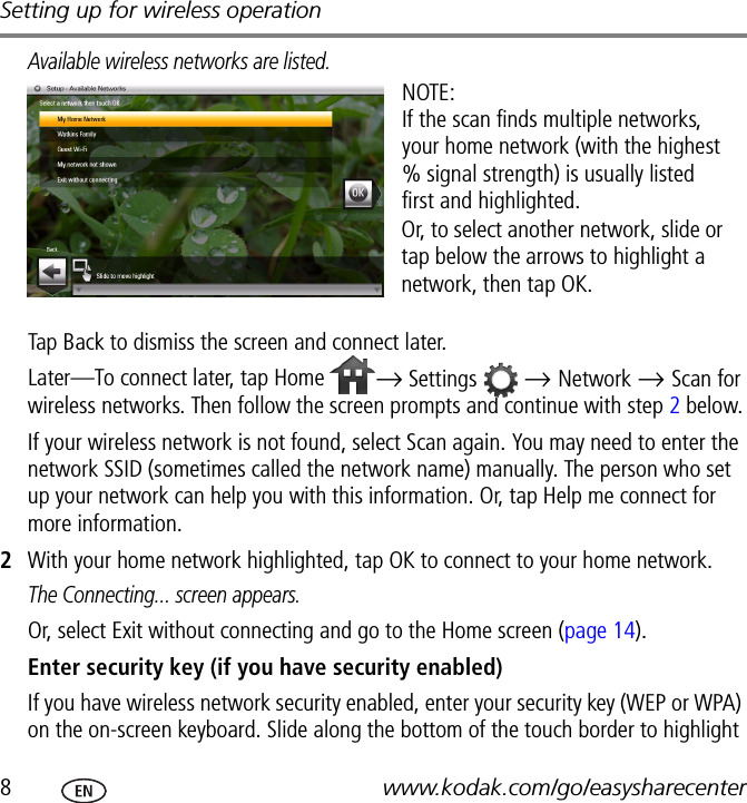 Setting up for wireless operation8www.kodak.com/go/easysharecenterAvailable wireless networks are listed.Tap Back to dismiss the screen and connect later.Later—To connect later, tap Home  → Settings  → Network → Scan for wireless networks. Then follow the screen prompts and continue with step 2 below.If your wireless network is not found, select Scan again. You may need to enter the network SSID (sometimes called the network name) manually. The person who set up your network can help you with this information. Or, tap Help me connect for more information.2With your home network highlighted, tap OK to connect to your home network.The Connecting... screen appears.Or, select Exit without connecting and go to the Home screen (page 14).Enter security key (if you have security enabled)If you have wireless network security enabled, enter your security key (WEP or WPA) on the on-screen keyboard. Slide along the bottom of the touch border to highlight NOTE:If the scan finds multiple networks, your home network (with the highest % signal strength) is usually listed first and highlighted. Or, to select another network, slide or tap below the arrows to highlight a network, then tap OK.