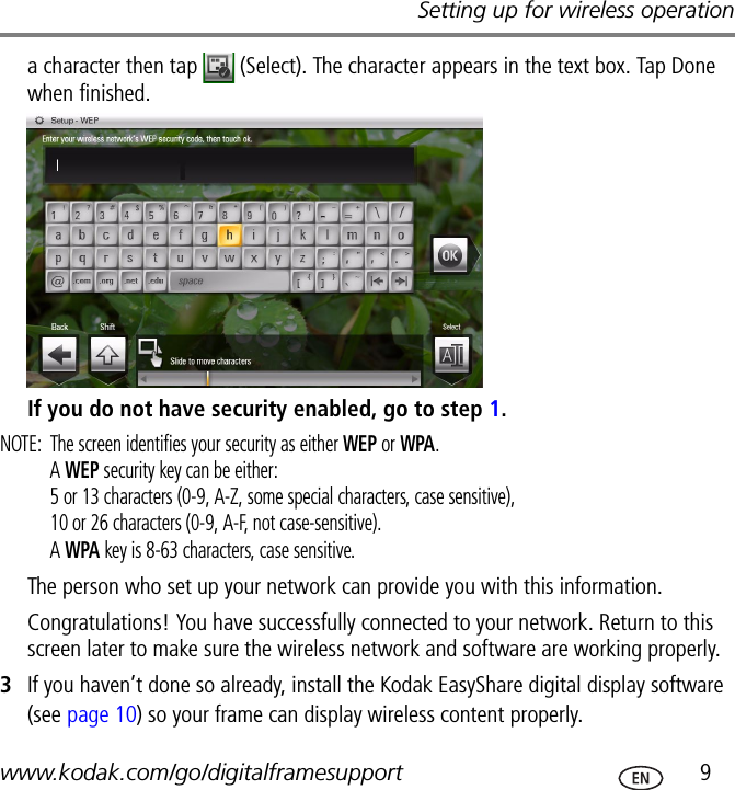 Setting up for wireless operationwww.kodak.com/go/digitalframesupport  9a character then tap   (Select). The character appears in the text box. Tap Done when finished.If you do not have security enabled, go to step 1.NOTE:  The screen identifies your security as either WEP or WPA.A WEP security key can be either: 5 or 13 characters (0-9, A-Z, some special characters, case sensitive),10 or 26 characters (0-9, A-F, not case-sensitive).A WPA key is 8-63 characters, case sensitive.The person who set up your network can provide you with this information.Congratulations! You have successfully connected to your network. Return to this screen later to make sure the wireless network and software are working properly.3If you haven’t done so already, install the Kodak EasyShare digital display software (see page 10) so your frame can display wireless content properly.