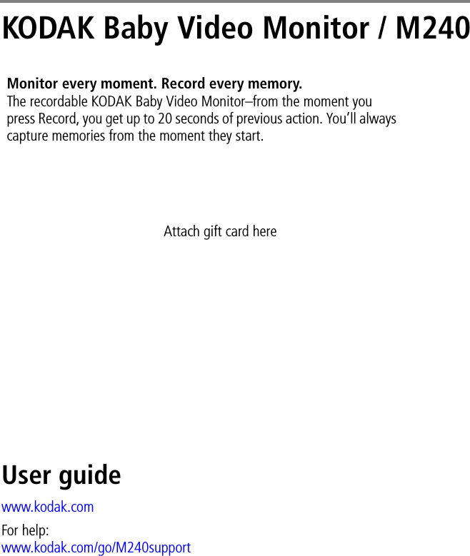 KODAK Baby Video Monitor / M240User guidewww.kodak.comFor help:www.kodak.com/go/M240supportMonitor every moment. Record every memory. The recordable KODAK Baby Video Monitor–from the moment you press Record, you get up to 20 seconds of previous action. You’ll always capture memories from the moment they start.Attach gift card here