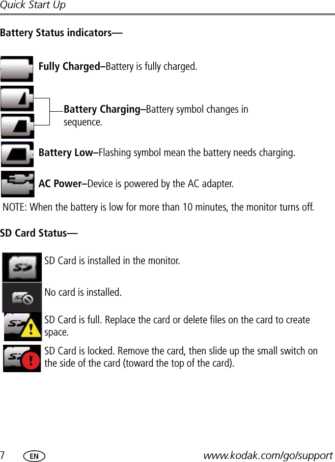 7www.kodak.com/go/supportQuick Start UpBattery Status indicators—SD Card Status—Fully Charged–Battery is fully charged.Battery Charging–Battery symbol changes in sequence.Battery Low–Flashing symbol mean the battery needs charging.NOTE: When the battery is low for more than 10 minutes, the monitor turns off. AC Power–Device is powered by the AC adapter.SD Card is installed in the monitor.No card is installed.SD Card is full. Replace the card or delete files on the card to create space.SD Card is locked. Remove the card, then slide up the small switch on the side of the card (toward the top of the card).