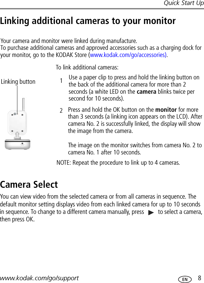 Quick Start Upwww.kodak.com/go/support  8Linking additional cameras to your monitorCamera SelectYou can view video from the selected camera or from all cameras in sequence. The default monitor setting displays video from each linked camera for up to 10 seconds in sequence. To change to a different camera manually, press   to select a camera, then press OK.Your camera and monitor were linked during manufacture.  To purchase additional cameras and approved accessories such as a charging dock for your monitor, go to the KODAK Store (www.kodak.com/go/accessories).Linking buttonTo link additional cameras:Use a paper clip to press and hold the linking button on the back of the additional camera for more than 2 seconds (a white LED on the camera blinks twice per second for 10 seconds).Press and hold the OK button on the monitor for more than 3 seconds (a linking icon appears on the LCD). After camera No. 2 is successfully linked, the display will show the image from the camera.  The image on the monitor switches from camera No. 2 to camera No. 1 after 10 seconds.NOTE: Repeat the procedure to link up to 4 cameras.12