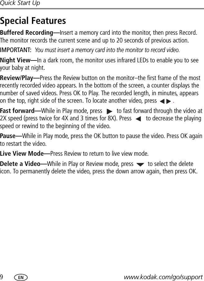 9www.kodak.com/go/supportQuick Start UpSpecial FeaturesBuffered Recording—Insert a memory card into the monitor, then press Record. The monitor records the current scene and up to 20 seconds of previous action.IMPORTANT: You must insert a memory card into the monitor to record video.Night View—In a dark room, the monitor uses infrared LEDs to enable you to see your baby at night.Review/Play—Press the Review button on the monitor–the first frame of the most recently recorded video appears. In the bottom of the screen, a counter displays the number of saved videos. Press OK to Play. The recorded length, in minutes, appears on the top, right side of the screen. To locate another video, press  .Fast forward—While in Play mode, press   to fast forward through the video at 2X speed (press twice for 4X and 3 times for 8X). Press   to decrease the playing speed or rewind to the beginning of the video. Pause—While in Play mode, press the OK button to pause the video. Press OK again to restart the video.Live View Mode—Press Review to return to live view mode.Delete a Video—While in Play or Review mode, press   to select the delete icon. To permanently delete the video, press the down arrow again, then press OK.