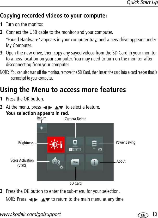 Quick Start Upwww.kodak.com/go/support  10Copying recorded videos to your computer1Turn on the monitor.2Connect the USB cable to the monitor and your computer.“Found Hardware” appears in your computer tray, and a new drive appears under My Computer. 3Open the new drive, then copy any saved videos from the SD Card in your monitor to a new location on your computer. You may need to turn on the monitor after disconnecting from your computer.NOTE:  You can also turn off the monitor, remove the SD Card, then insert the card into a card reader that is connected to your computer.Using the Menu to access more features1Press the OK button.2At the menu, press   to select a feature.  Your selection appears in red.3Press the OK button to enter the sub-menu for your selection. NOTE: Press    to return to the main menu at any time. Power SavingAboutSD CardVoice ActivationBrightnessReturn Camera Delete(VOX)