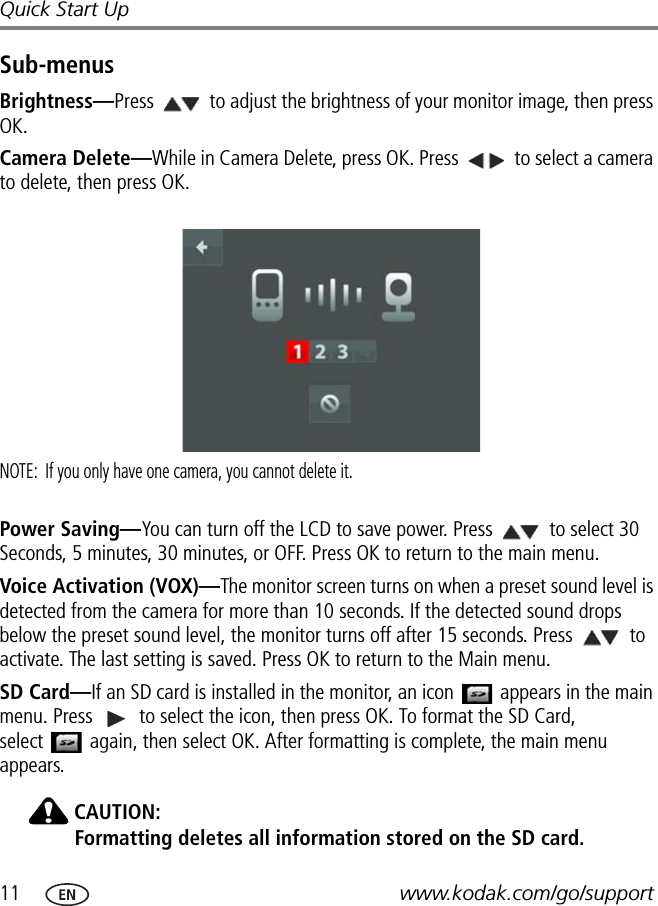 11 www.kodak.com/go/supportQuick Start UpSub-menusBrightness—Press   to adjust the brightness of your monitor image, then press OK.Camera Delete—While in Camera Delete, press OK. Press   to select a camera to delete, then press OK. NOTE:  If you only have one camera, you cannot delete it.  Power Saving—You can turn off the LCD to save power. Press   to select 30 Seconds, 5 minutes, 30 minutes, or OFF. Press OK to return to the main menu. Voice Activation (VOX)—The monitor screen turns on when a preset sound level is detected from the camera for more than 10 seconds. If the detected sound drops below the preset sound level, the monitor turns off after 15 seconds. Press   to activate. The last setting is saved. Press OK to return to the Main menu. SD Card—If an SD card is installed in the monitor, an icon   appears in the main menu. Press   to select the icon, then press OK. To format the SD Card,  select   again, then select OK. After formatting is complete, the main menu appears.CAUTION:Formatting deletes all information stored on the SD card.