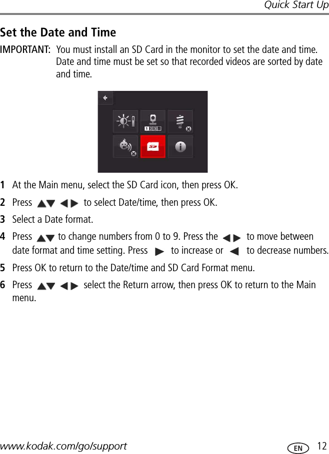 Quick Start Upwww.kodak.com/go/support  12Set the Date and TimeIMPORTANT:  You must install an SD Card in the monitor to set the date and time. Date and time must be set so that recorded videos are sorted by date and time.1At the Main menu, select the SD Card icon, then press OK. 2Press   to select Date/time, then press OK.3Select a Date format.4Press  to change numbers from 0 to 9. Press the   to move between date format and time setting. Press   to increase or   to decrease numbers.5Press OK to return to the Date/time and SD Card Format menu.6Press   select the Return arrow, then press OK to return to the Main menu.