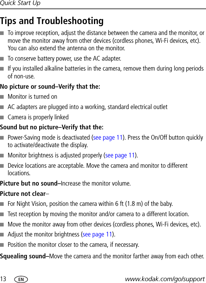 13 www.kodak.com/go/supportQuick Start UpTips and Troubleshooting■To improve reception, adjust the distance between the camera and the monitor, or move the monitor away from other devices (cordless phones, Wi-Fi devices, etc). You can also extend the antenna on the monitor.■To conserve battery power, use the AC adapter. ■If you installed alkaline batteries in the camera, remove them during long periods of non-use.No picture or sound–Verify that the:■Monitor is turned on■AC adapters are plugged into a working, standard electrical outlet■Camera is properly linkedSound but no picture–Verify that the:■Power-Saving mode is deactivated (see page 11). Press the On/Off button quickly to activate/deactivate the display.■Monitor brightness is adjusted properly (see page 11).■Device locations are acceptable. Move the camera and monitor to different locations.Picture but no sound–Increase the monitor volume. Picture not clear–■For Night Vision, position the camera within 6 ft (1.8 m) of the baby.■Test reception by moving the monitor and/or camera to a different location.■Move the monitor away from other devices (cordless phones, Wi-Fi devices, etc).■Adjust the monitor brightness (see page 11).■Position the monitor closer to the camera, if necessary.Squealing sound–Move the camera and the monitor farther away from each other.