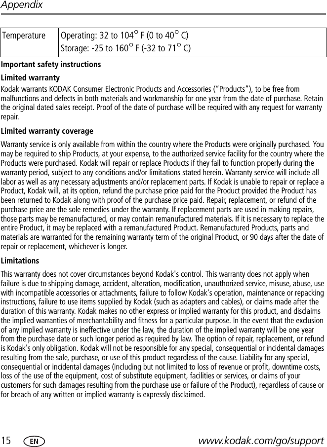 15 www.kodak.com/go/supportAppendixImportant safety instructionsLimited warrantyKodak warrants KODAK Consumer Electronic Products and Accessories (“Products”), to be free from malfunctions and defects in both materials and workmanship for one year from the date of purchase. Retain the original dated sales receipt. Proof of the date of purchase will be required with any request for warranty repair.Limited warranty coverageWarranty service is only available from within the country where the Products were originally purchased. You may be required to ship Products, at your expense, to the authorized service facility for the country where the Products were purchased. Kodak will repair or replace Products if they fail to function properly during the warranty period, subject to any conditions and/or limitations stated herein. Warranty service will include all labor as well as any necessary adjustments and/or replacement parts. If Kodak is unable to repair or replace a Product, Kodak will, at its option, refund the purchase price paid for the Product provided the Product has been returned to Kodak along with proof of the purchase price paid. Repair, replacement, or refund of the purchase price are the sole remedies under the warranty. If replacement parts are used in making repairs, those parts may be remanufactured, or may contain remanufactured materials. If it is necessary to replace the entire Product, it may be replaced with a remanufactured Product. Remanufactured Products, parts and materials are warranted for the remaining warranty term of the original Product, or 90 days after the date of repair or replacement, whichever is longer.LimitationsThis warranty does not cover circumstances beyond Kodak&apos;s control. This warranty does not apply when failure is due to shipping damage, accident, alteration, modification, unauthorized service, misuse, abuse, use with incompatible accessories or attachments, failure to follow Kodak&apos;s operation, maintenance or repacking instructions, failure to use items supplied by Kodak (such as adapters and cables), or claims made after the duration of this warranty. Kodak makes no other express or implied warranty for this product, and disclaims the implied warranties of merchantability and fitness for a particular purpose. In the event that the exclusion of any implied warranty is ineffective under the law, the duration of the implied warranty will be one year from the purchase date or such longer period as required by law. The option of repair, replacement, or refund is Kodak&apos;s only obligation. Kodak will not be responsible for any special, consequential or incidental damages resulting from the sale, purchase, or use of this product regardless of the cause. Liability for any special, consequential or incidental damages (including but not limited to loss of revenue or profit, downtime costs, loss of the use of the equipment, cost of substitute equipment, facilities or services, or claims of your customers for such damages resulting from the purchase use or failure of the Product), regardless of cause or for breach of any written or implied warranty is expressly disclaimed.Temperature Operating: 32 to 104°F (0 to 40°C)Storage: -25 to 160°F (-32 to 71°C)