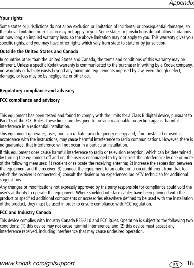 Appendixwww.kodak.com/go/support  16Your rightsSome states or jurisdictions do not allow exclusion or limitation of incidental or consequential damages, so the above limitation or exclusion may not apply to you. Some states or jurisdictions do not allow limitations on how long an implied warranty lasts, so the above limitation may not apply to you. This warranty gives you specific rights, and you may have other rights which vary from state to state or by jurisdiction.Outside the United States and CanadaIn countries other than the United States and Canada, the terms and conditions of this warranty may be different. Unless a specific Kodak warranty is communicated to the purchaser in writing by a Kodak company, no warranty or liability exists beyond any minimum requirements imposed by law, even though defect, damage, or loss may be by negligence or other act.Regulatory compliance and advisoryFCC compliance and advisoryThis equipment has been tested and found to comply with the limits for a Class B digital device, pursuant to Part 15 of the FCC Rules. These limits are designed to provide reasonable protection against harmful interference in a residential installation.This equipment generates, uses, and can radiate radio frequency energy and, if not installed or used in accordance with the instructions, may cause harmful interference to radio communications. However, there is no guarantee. that interference will not occur in a particular installation.If this equipment does cause harmful interference to radio or television reception, which can be determined by turning the equipment off and on, the user is encouraged to try to correct the interference by one or more of the following measures: 1) reorient or relocate the receiving antenna; 2) increase the separation between the equipment and the receiver; 3) connect the equipment to an outlet on a circuit different from that to which the receiver is connected; 4) consult the dealer or an experienced radio/TV technician for additional suggestions.Any changes or modifications not expressly approved by the party responsible for compliance could void the user’s authority to operate the equipment. Where shielded interface cables have been provided with the product or specified additional components or accessories elsewhere defined to be used with the installation of the product, they must be used in order to ensure compliance with FCC regulation.FCC and Industry CanadaThis device complies with Industry Canada RSS-210 and FCC Rules. Operation is subject to the following two conditions: (1) this device may not cause harmful interference, and (2) this device must accept any interference received, including interference that may cause undesired operation.