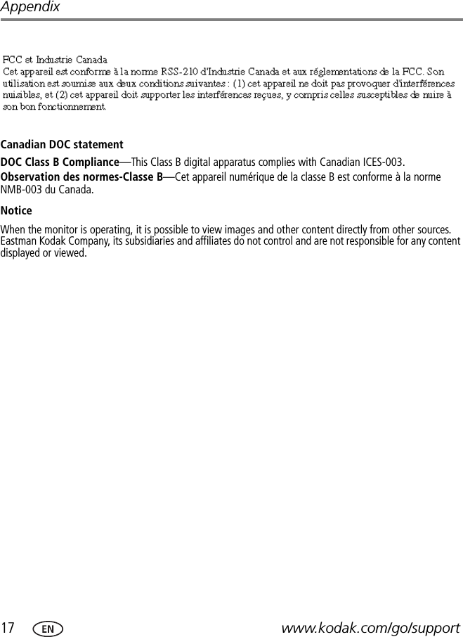 17 www.kodak.com/go/supportAppendixCanadian DOC statementDOC Class B Compliance—This Class B digital apparatus complies with Canadian ICES-003.Observation des normes-Classe B—Cet appareil numérique de la classe B est conforme à la norme NMB-003 du Canada.NoticeWhen the monitor is operating, it is possible to view images and other content directly from other sources. Eastman Kodak Company, its subsidiaries and affiliates do not control and are not responsible for any content displayed or viewed.