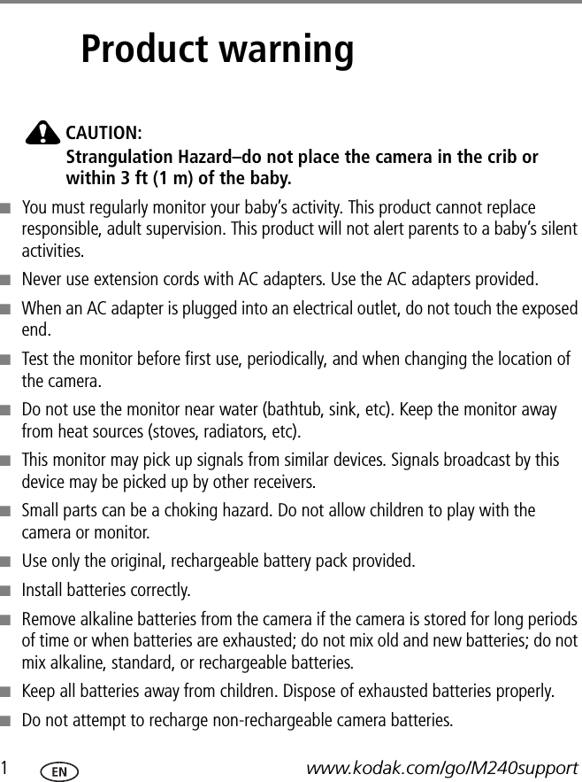 1www.kodak.com/go/M240support1Product warningCAUTION:Strangulation Hazard–do not place the camera in the crib or within 3 ft (1 m) of the baby.■You must regularly monitor your baby’s activity. This product cannot replace responsible, adult supervision. This product will not alert parents to a baby’s silent activities.■Never use extension cords with AC adapters. Use the AC adapters provided. ■When an AC adapter is plugged into an electrical outlet, do not touch the exposed end. ■Test the monitor before first use, periodically, and when changing the location of the camera.■Do not use the monitor near water (bathtub, sink, etc). Keep the monitor away from heat sources (stoves, radiators, etc).■This monitor may pick up signals from similar devices. Signals broadcast by this device may be picked up by other receivers. ■Small parts can be a choking hazard. Do not allow children to play with the camera or monitor.■Use only the original, rechargeable battery pack provided.■Install batteries correctly.■Remove alkaline batteries from the camera if the camera is stored for long periods of time or when batteries are exhausted; do not mix old and new batteries; do not mix alkaline, standard, or rechargeable batteries.■Keep all batteries away from children. Dispose of exhausted batteries properly.■Do not attempt to recharge non-rechargeable camera batteries.