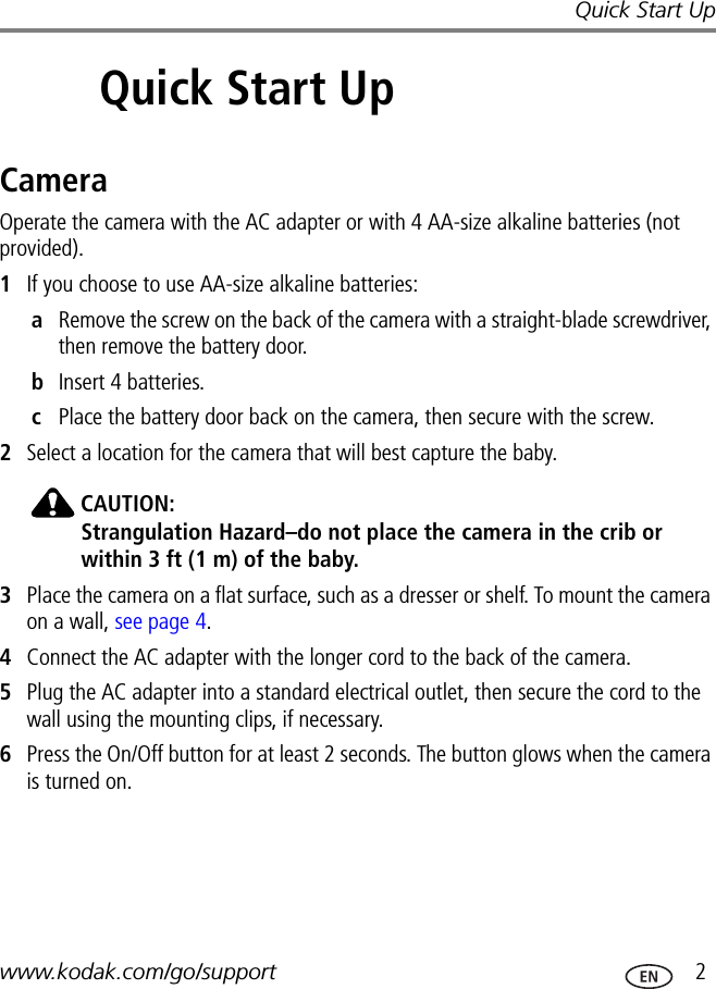 Quick Start Upwww.kodak.com/go/support  22Quick Start UpCameraOperate the camera with the AC adapter or with 4 AA-size alkaline batteries (not provided).1If you choose to use AA-size alkaline batteries:aRemove the screw on the back of the camera with a straight-blade screwdriver, then remove the battery door.bInsert 4 batteries.cPlace the battery door back on the camera, then secure with the screw.2Select a location for the camera that will best capture the baby. CAUTION:Strangulation Hazard–do not place the camera in the crib or within 3 ft (1 m) of the baby.3Place the camera on a flat surface, such as a dresser or shelf. To mount the camera on a wall, see page 4.4Connect the AC adapter with the longer cord to the back of the camera.5Plug the AC adapter into a standard electrical outlet, then secure the cord to the wall using the mounting clips, if necessary.6Press the On/Off button for at least 2 seconds. The button glows when the camera is turned on.