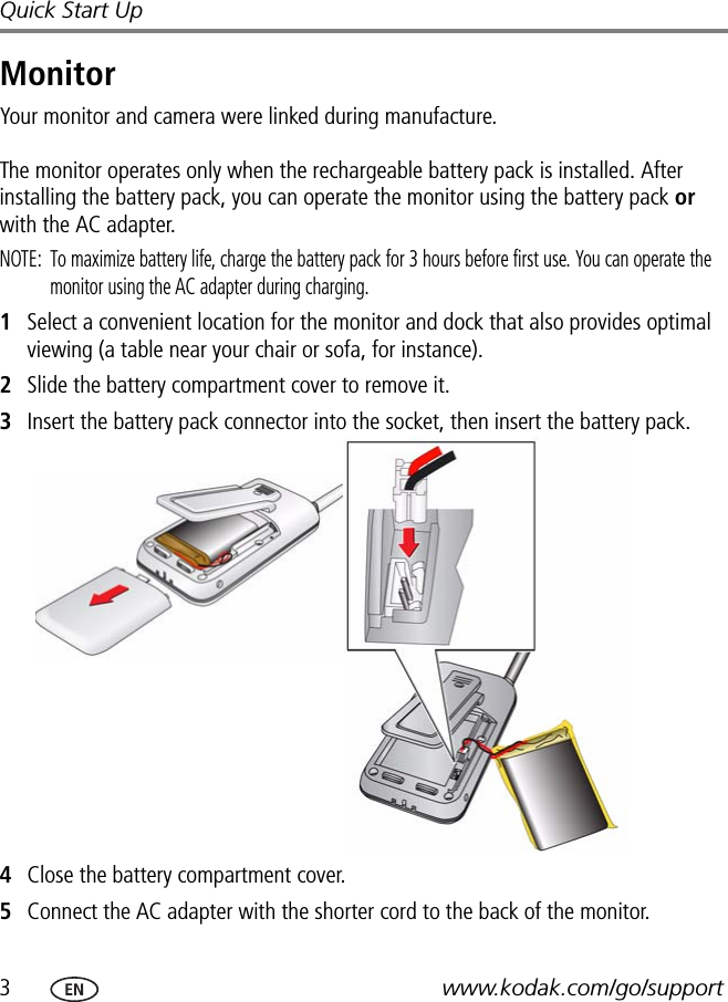 3www.kodak.com/go/supportQuick Start UpMonitorYour monitor and camera were linked during manufacture.  The monitor operates only when the rechargeable battery pack is installed. After installing the battery pack, you can operate the monitor using the battery pack or with the AC adapter.NOTE:  To maximize battery life, charge the battery pack for 3 hours before first use. You can operate the monitor using the AC adapter during charging.1Select a convenient location for the monitor and dock that also provides optimal viewing (a table near your chair or sofa, for instance).2Slide the battery compartment cover to remove it.3Insert the battery pack connector into the socket, then insert the battery pack.4Close the battery compartment cover.5Connect the AC adapter with the shorter cord to the back of the monitor.