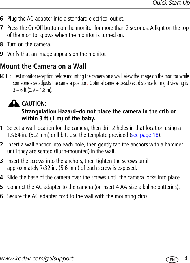 Quick Start Upwww.kodak.com/go/support  46Plug the AC adapter into a standard electrical outlet.7Press the On/Off button on the monitor for more than 2 seconds. A light on the top of the monitor glows when the monitor is turned on.8Turn on the camera.9Verify that an image appears on the monitor.Mount the Camera on a WallNOTE:   Test monitor reception before mounting the camera on a wall. View the image on the monitor while someone else adjusts the camera position. Optimal camera-to-subject distance for night viewing is  3 – 6 ft (0.9 – 1.8 m).CAUTION:Strangulation Hazard–do not place the camera in the crib or within 3 ft (1 m) of the baby.1Select a wall location for the camera, then drill 2 holes in that location using a 13/64 in. (5.2 mm) drill bit. Use the template provided (see page 18).2Insert a wall anchor into each hole, then gently tap the anchors with a hammer until they are seated (flush-mounted) in the wall.3Insert the screws into the anchors, then tighten the screws until  approximately 7/32 in. (5.6 mm) of each screw is exposed.4Slide the base of the camera over the screws until the camera locks into place.5Connect the AC adapter to the camera (or insert 4 AA-size alkaline batteries).6Secure the AC adapter cord to the wall with the mounting clips.