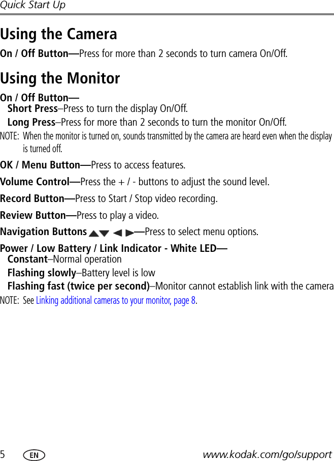 5www.kodak.com/go/supportQuick Start UpUsing the CameraOn / Off Button—Press for more than 2 seconds to turn camera On/Off.Using the MonitorOn / Off Button— Short Press–Press to turn the display On/Off.Long Press–Press for more than 2 seconds to turn the monitor On/Off.NOTE:  When the monitor is turned on, sounds transmitted by the camera are heard even when the display is turned off.OK / Menu Button—Press to access features.Volume Control—Press the + / - buttons to adjust the sound level.Record Button—Press to Start / Stop video recording.Review Button—Press to play a video.Navigation Buttons —Press to select menu options.Power / Low Battery / Link Indicator - White LED— Constant–Normal operationFlashing slowly–Battery level is lowFlashing fast (twice per second)–Monitor cannot establish link with the cameraNOTE: See Linking additional cameras to your monitor, page 8.